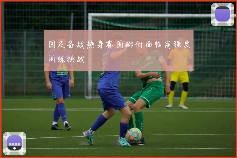国足备战热身赛国脚们面临高强度训练挑战