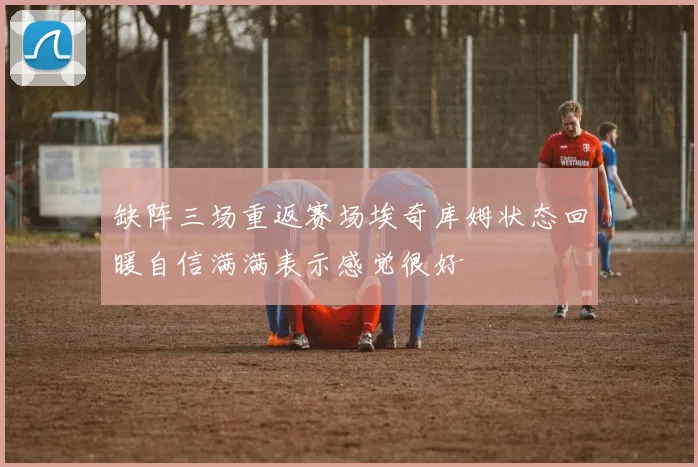 缺阵三场重返赛场埃奇库姆状态回暖自信满满表示感觉很好