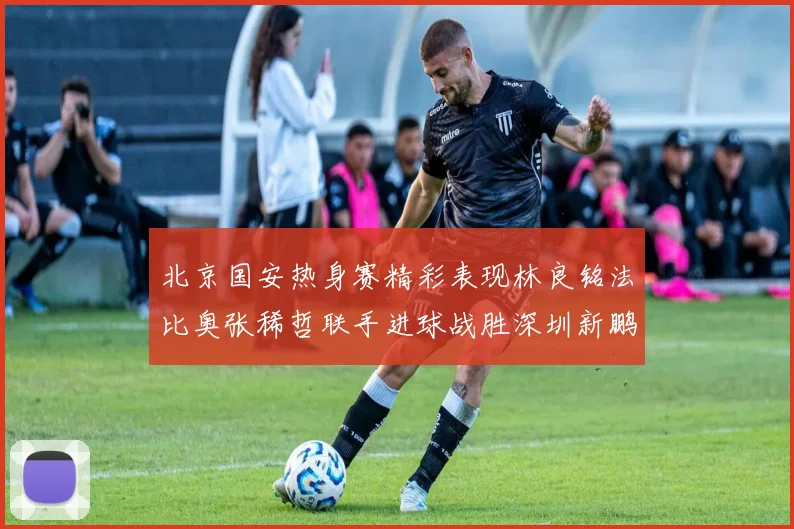 北京国安热身赛精彩表现林良铭法比奥张稀哲联手进球战胜深圳新鹏城