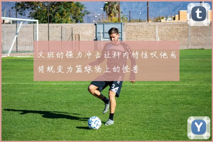 文班的强力冲击让科内特惊叹他或将蜕变为篮球场上的怪兽