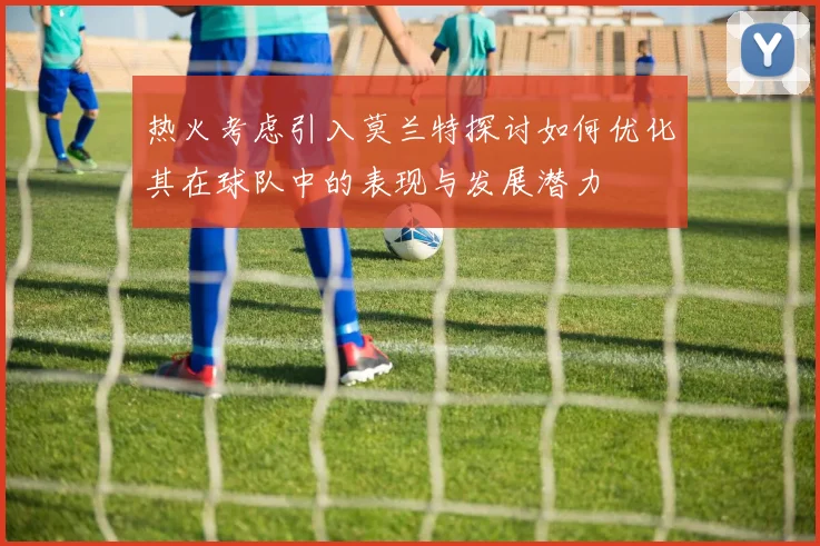 热火考虑引入莫兰特探讨如何优化其在球队中的表现与发展潜力