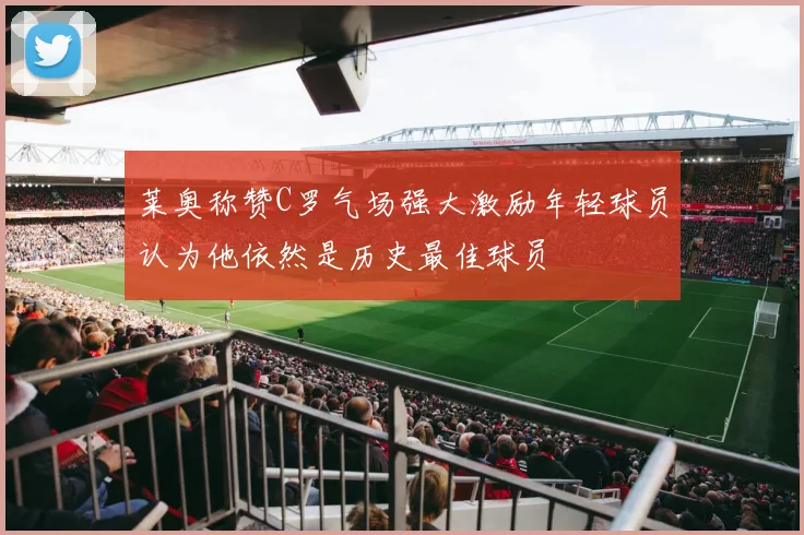 莱奥称赞C罗气场强大激励年轻球员认为他依然是历史最佳球员