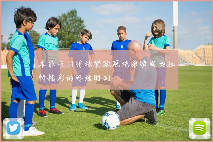 本菲卡门将称赞欧冠绝杀瞬间为独特精彩的终结时刻