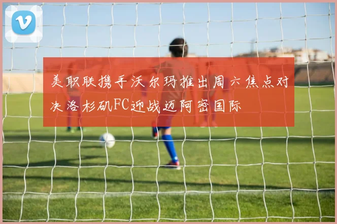 美职联携手沃尔玛推出周六焦点对决洛杉矶FC迎战迈阿密国际